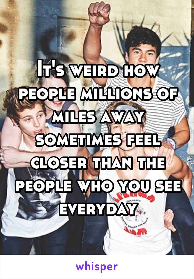 It's weird how people millions of miles away sometimes feel closer than the people who you see everyday