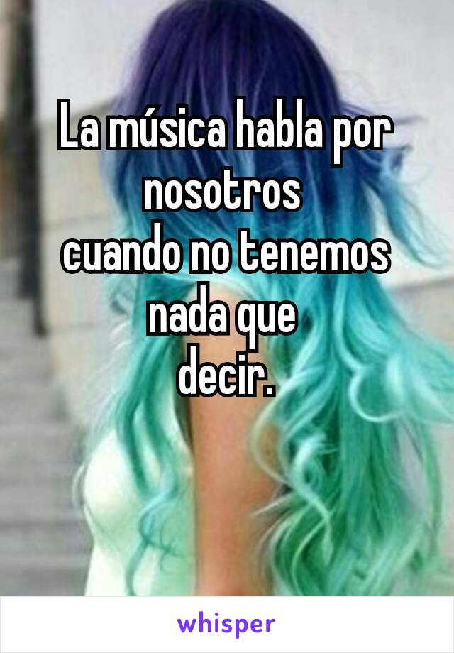 La música habla por nosotros
cuando no tenemos nada que
decir.