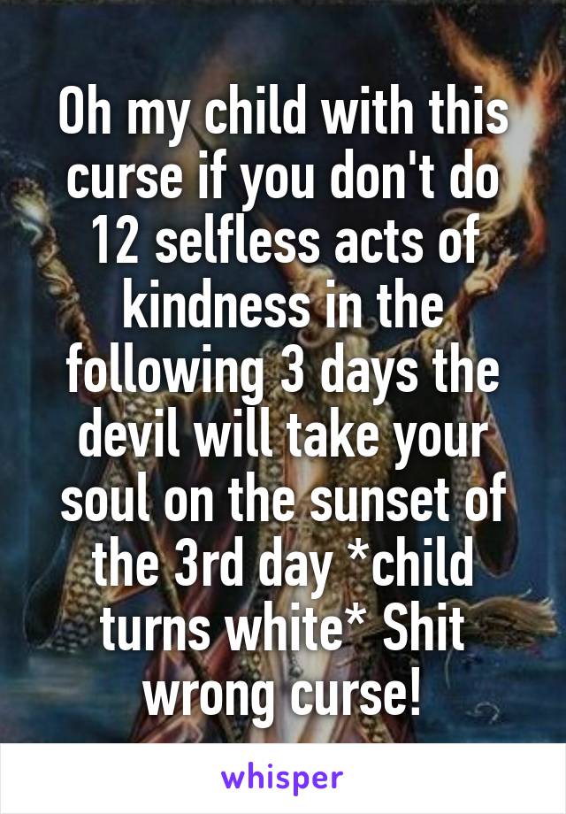 Oh my child with this curse if you don't do 12 selfless acts of kindness in the following 3 days the devil will take your soul on the sunset of the 3rd day *child turns white* Shit wrong curse!