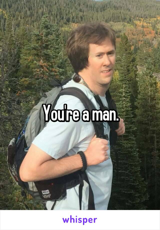 You're a man.