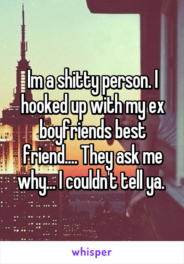 Im a shitty person. I hooked up with my ex boyfriends best friend.... They ask me why... I couldn't tell ya. 