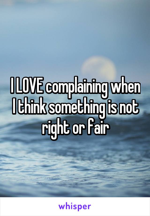 I LOVE complaining when I think something is not right or fair