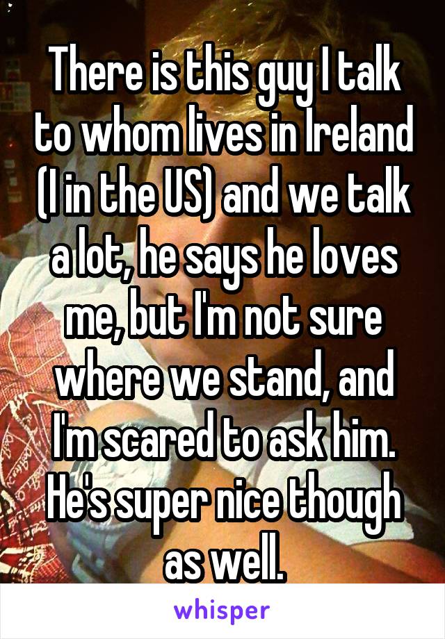 There is this guy I talk to whom lives in Ireland (I in the US) and we talk a lot, he says he loves me, but I'm not sure where we stand, and I'm scared to ask him. He's super nice though as well.