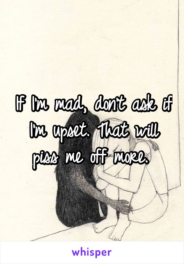 If I'm mad, don't ask if I'm upset. That will piss me off more. 