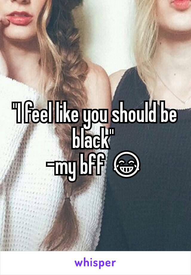 "I feel like you should be black" 
-my bff 😂