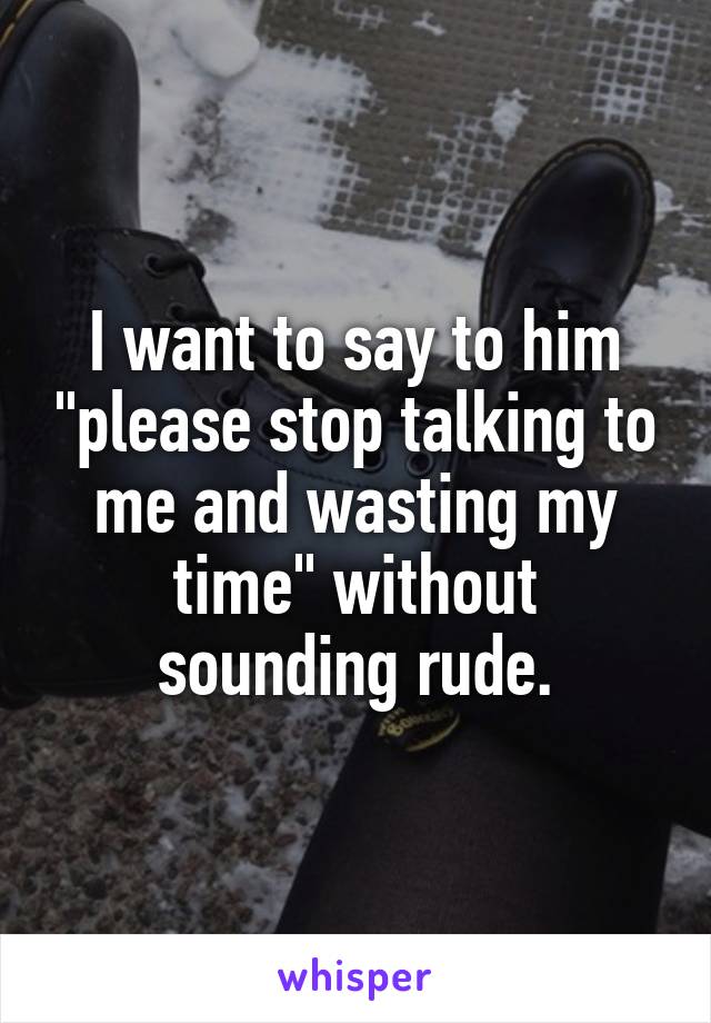 I want to say to him "please stop talking to me and wasting my time" without sounding rude.