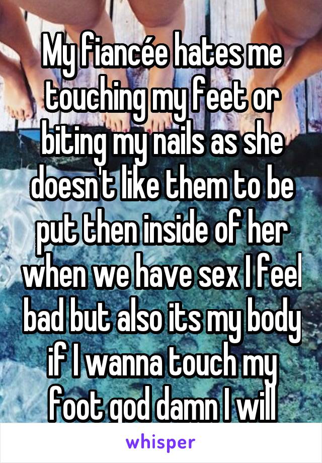 My fiancée hates me touching my feet or biting my nails as she doesn't like them to be put then inside of her when we have sex I feel bad but also its my body if I wanna touch my foot god damn I will