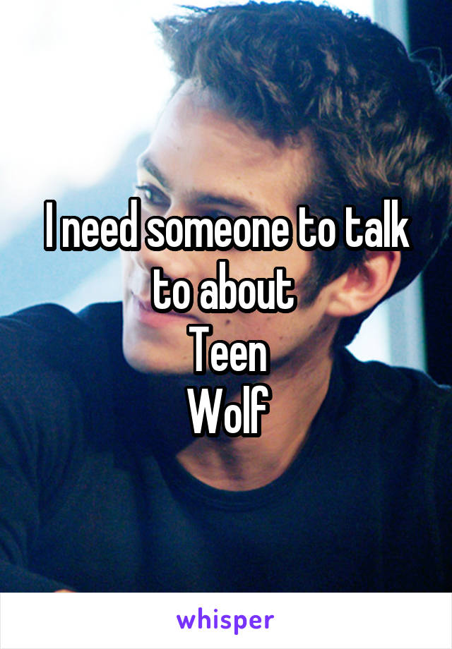 I need someone to talk to about 
Teen
Wolf