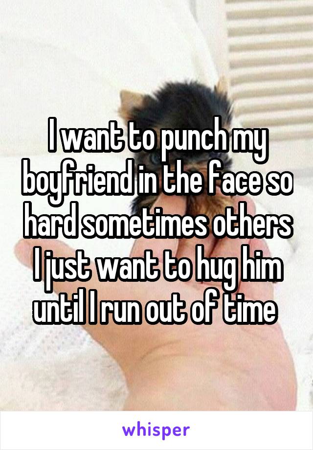 I want to punch my boyfriend in the face so hard sometimes others I just want to hug him until I run out of time 