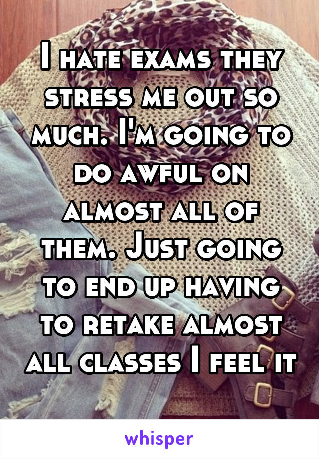 I hate exams they stress me out so much. I'm going to do awful on almost all of them. Just going to end up having to retake almost all classes I feel it 