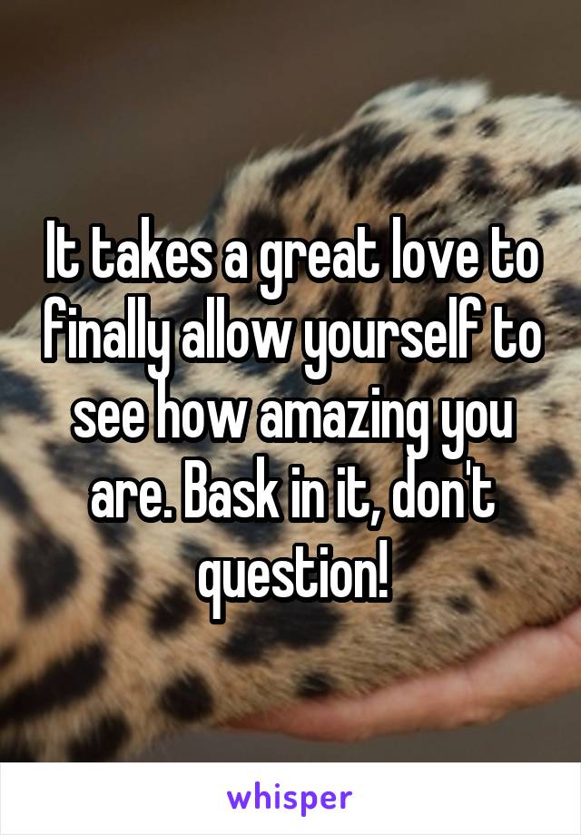 It takes a great love to finally allow yourself to see how amazing you are. Bask in it, don't question!