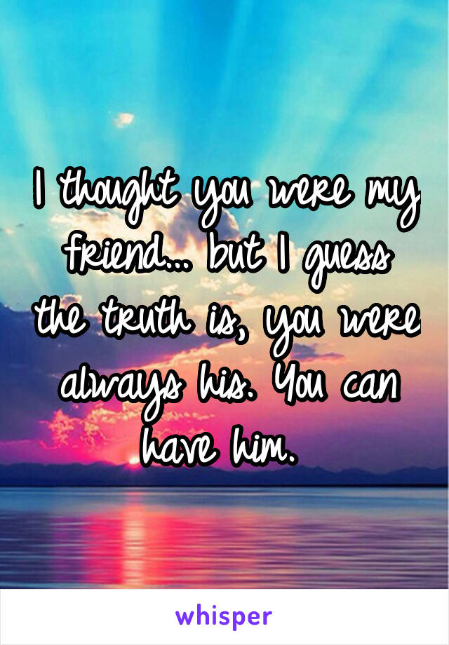 I thought you were my friend... but I guess the truth is, you were always his. You can have him. 