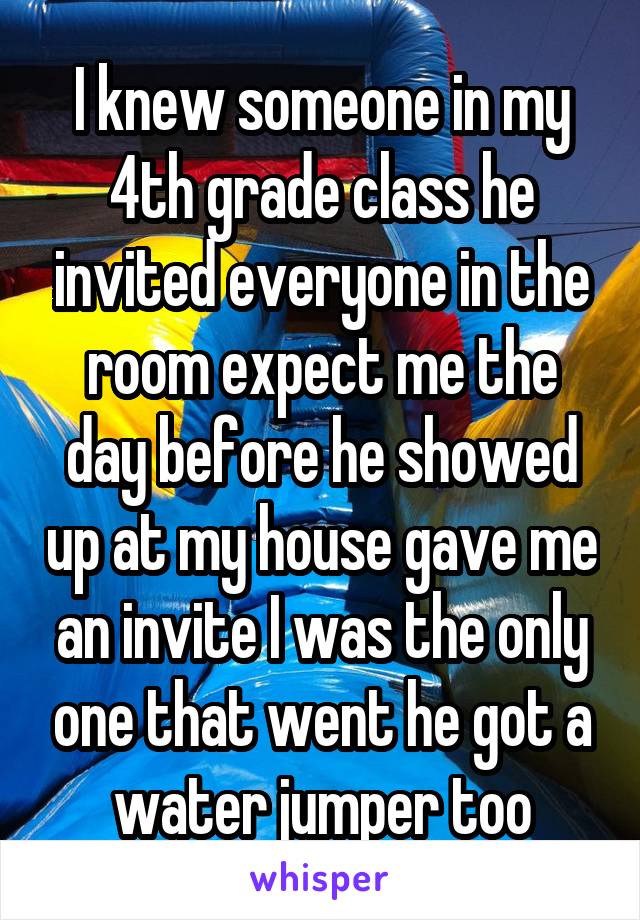 I knew someone in my 4th grade class he invited everyone in the room expect me the day before he showed up at my house gave me an invite I was the only one that went he got a water jumper too