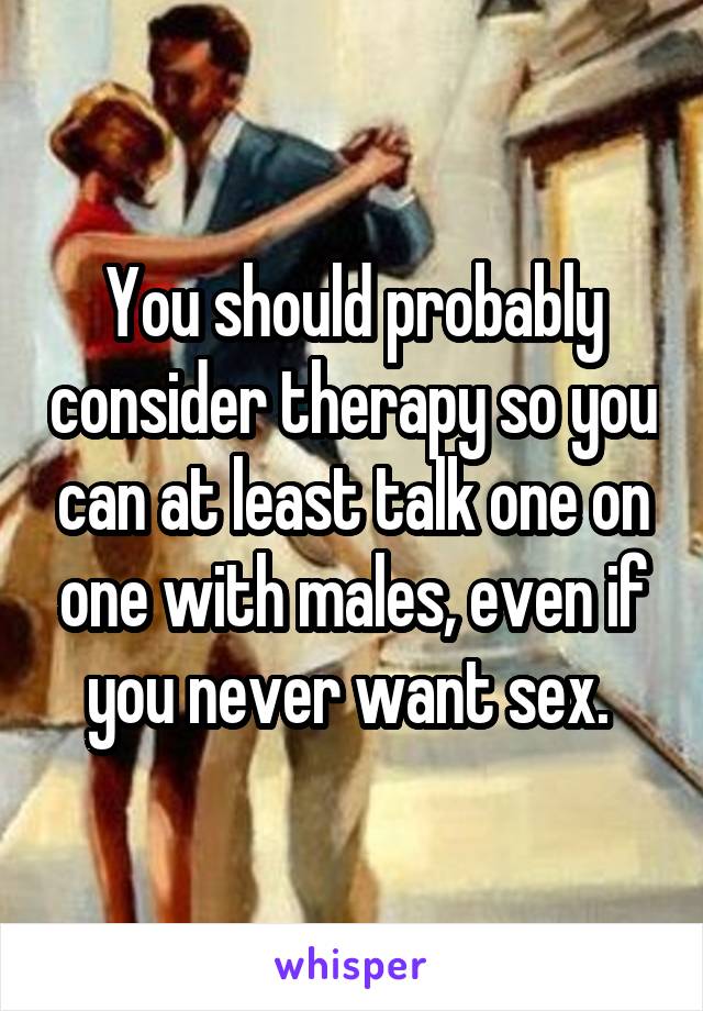 You should probably consider therapy so you can at least talk one on one with males, even if you never want sex. 