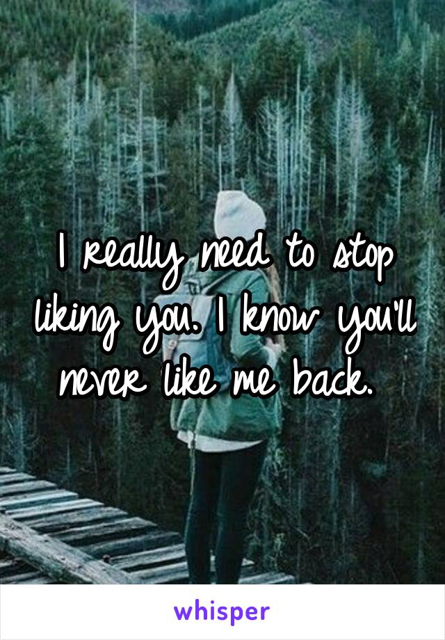 I really need to stop liking you. I know you'll never like me back. 