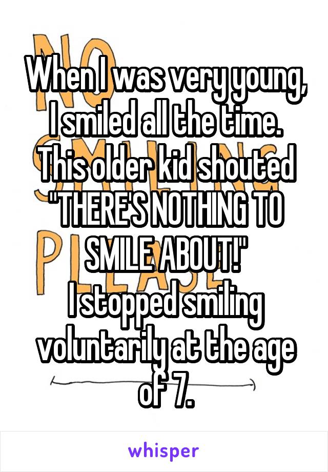 When I was very young, I smiled all the time.
This older kid shouted "THERE'S NOTHING TO SMILE ABOUT!"
I stopped smiling voluntarily at the age of 7.