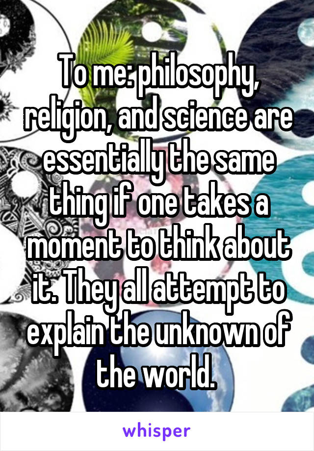 To me: philosophy, religion, and science are essentially the same thing if one takes a moment to think about it. They all attempt to explain the unknown of the world. 