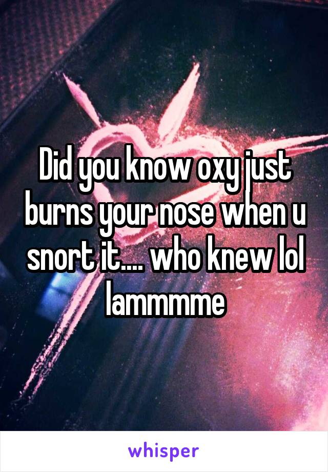 Did you know oxy just burns your nose when u snort it.... who knew lol lammmme