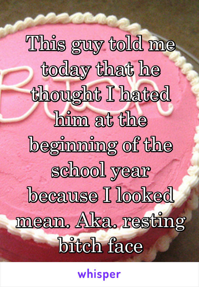 This guy told me today that he thought I hated him at the beginning of the school year because I looked mean. Aka. resting bitch face