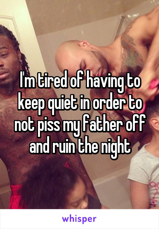 I'm tired of having to keep quiet in order to not piss my father off and ruin the night