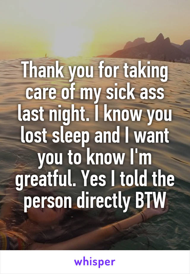 Thank you for taking care of my sick ass last night. I know you lost sleep and I want you to know I'm greatful. Yes I told the person directly BTW