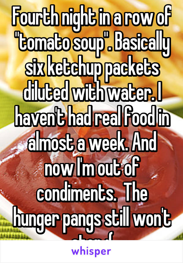 Fourth night in a row of "tomato soup". Basically six ketchup packets diluted with water. I haven't had real food in almost a week. And now I'm out of condiments.  The hunger pangs still won't stop :(