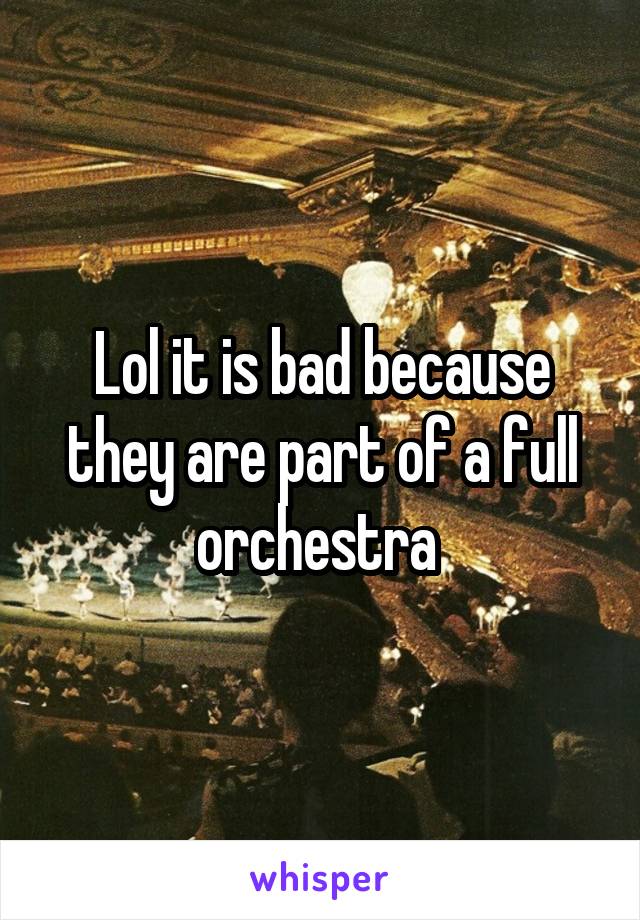 Lol it is bad because they are part of a full orchestra 