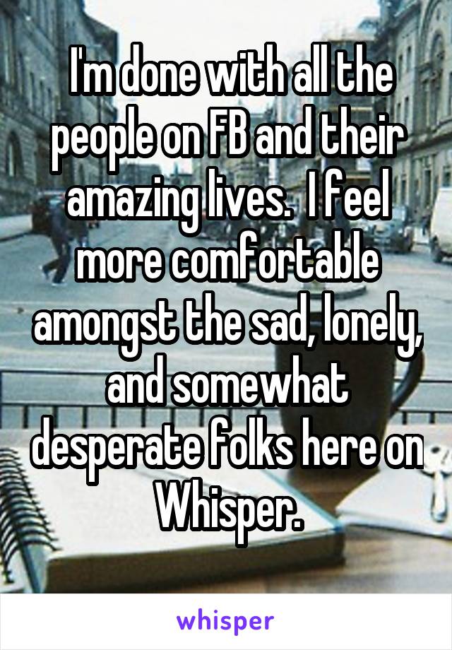  I'm done with all the people on FB and their amazing lives.  I feel more comfortable amongst the sad, lonely, and somewhat desperate folks here on Whisper.
