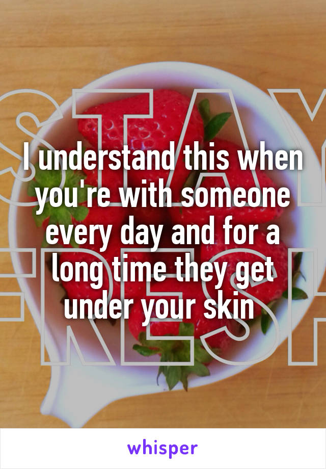 I understand this when you're with someone every day and for a long time they get under your skin 