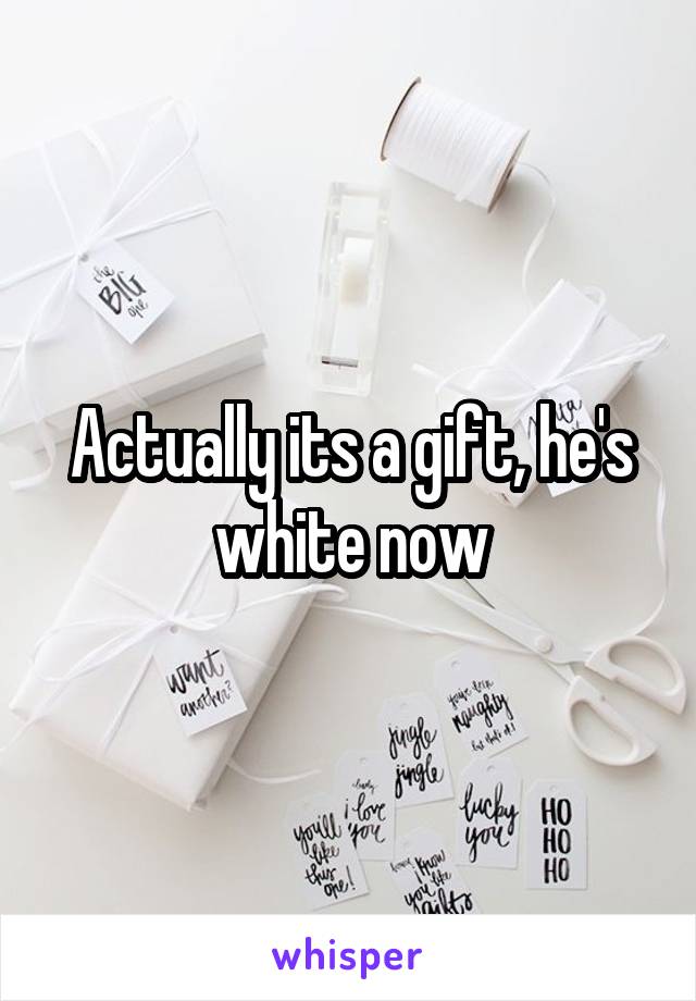Actually its a gift, he's white now