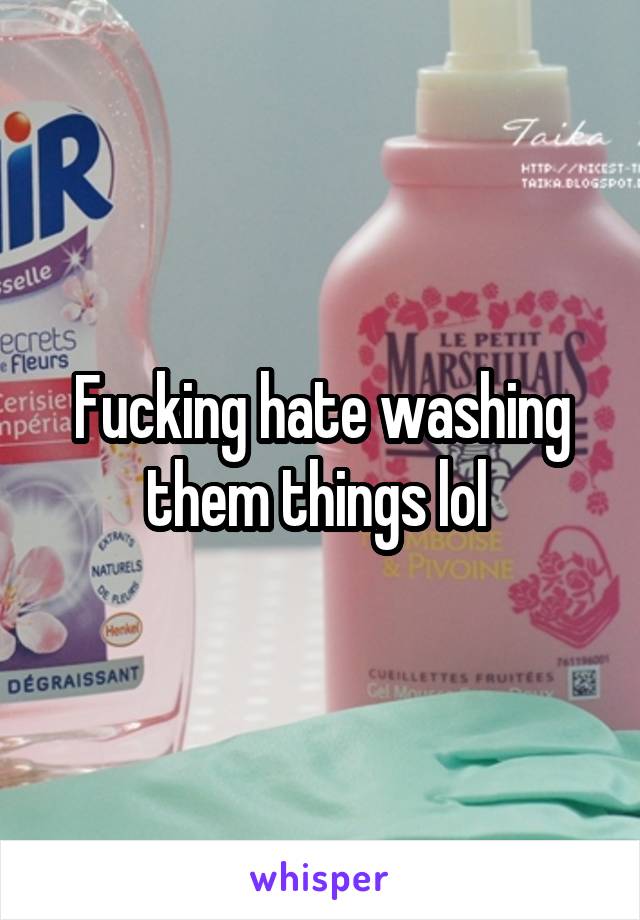 Fucking hate washing them things lol 