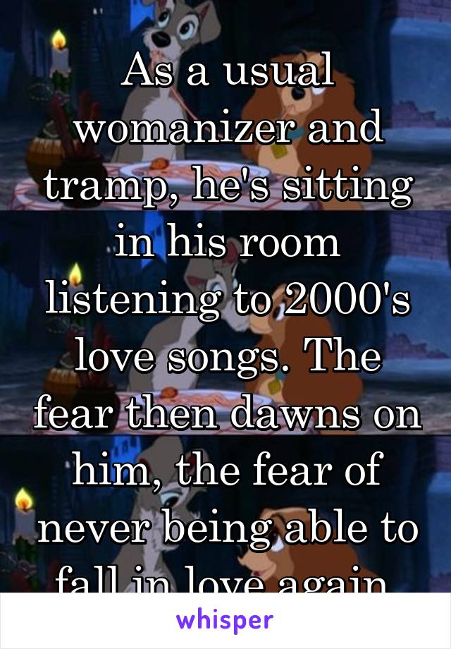 As a usual womanizer and tramp, he's sitting in his room listening to 2000's love songs. The fear then dawns on him, the fear of never being able to fall in love again.