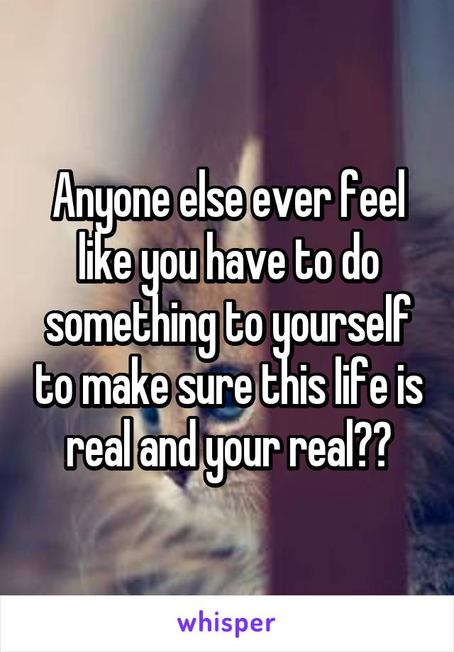 Anyone else ever feel like you have to do something to yourself to make sure this life is real and your real??