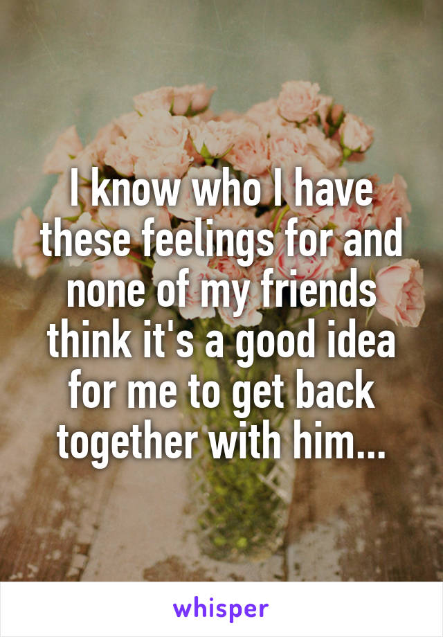 I know who I have these feelings for and none of my friends think it's a good idea for me to get back together with him...