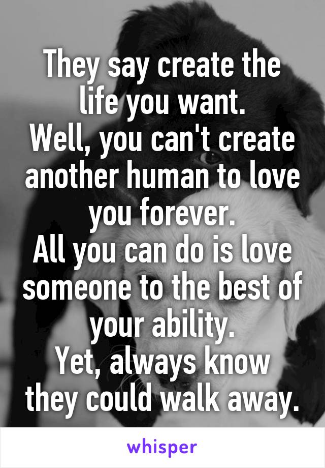 They say create the life you want.
Well, you can't create another human to love you forever.
All you can do is love someone to the best of your ability.
Yet, always know they could walk away.