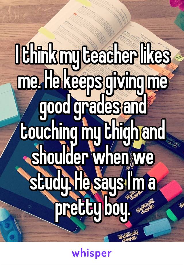 I think my teacher likes me. He keeps giving me good grades and touching my thigh and shoulder when we study. He says I'm a pretty boy.