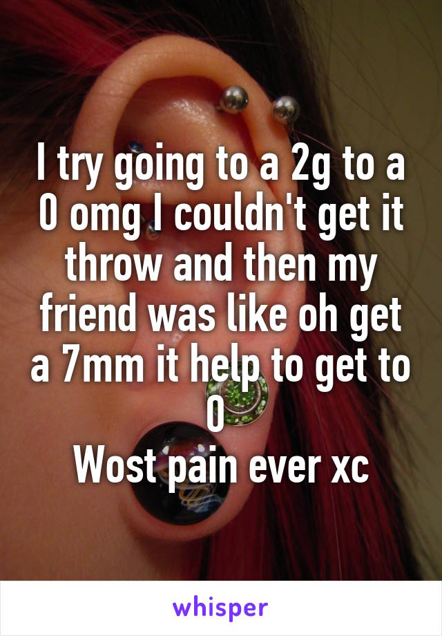 I try going to a 2g to a 0 omg I couldn't get it throw and then my friend was like oh get a 7mm it help to get to 0 
Wost pain ever xc