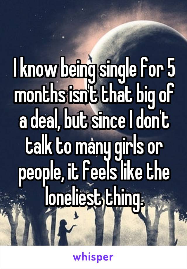 I know being single for 5 months isn't that big of a deal, but since I don't talk to many girls or people, it feels like the loneliest thing.