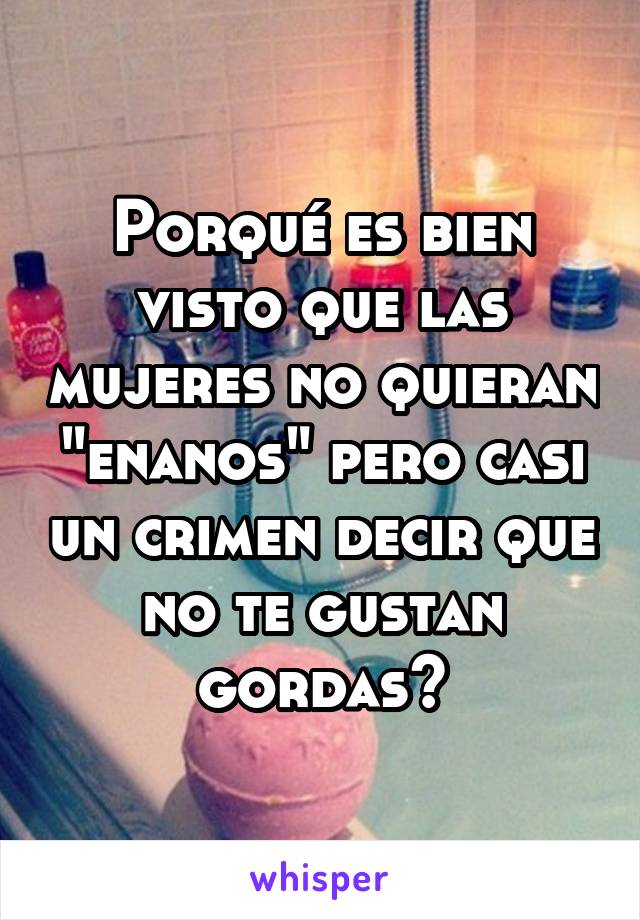 Porqué es bien visto que las mujeres no quieran "enanos" pero casi un crimen decir que no te gustan gordas?