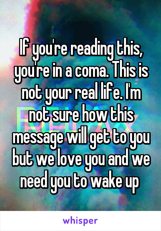 If you're reading this, you're in a coma. This is not your real life. I'm not sure how this message will get to you but we love you and we need you to wake up 