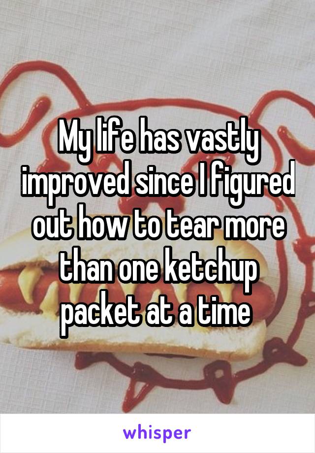 My life has vastly improved since I figured out how to tear more than one ketchup packet at a time 