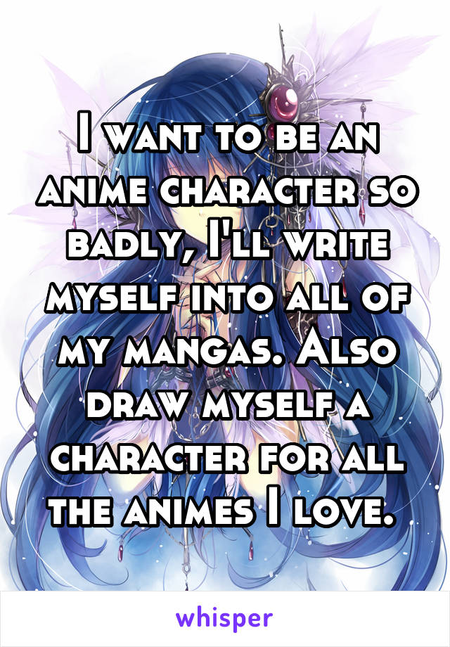 I want to be an anime character so badly, I'll write myself into all of my mangas. Also draw myself a character for all the animes I love. 