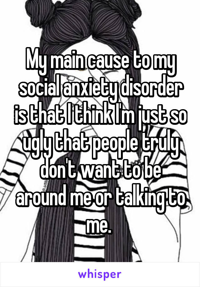 My main cause to my social anxiety disorder is that I think I'm just so ugly that people truly don't want to be around me or talking to me. 