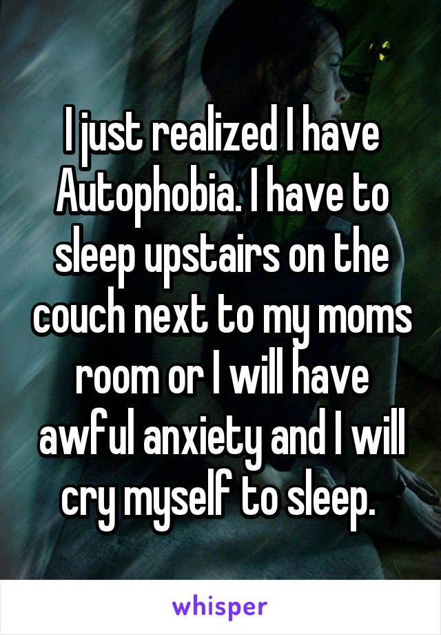 I just realized I have Autophobia. I have to sleep upstairs on the couch next to my moms room or I will have awful anxiety and I will cry myself to sleep. 