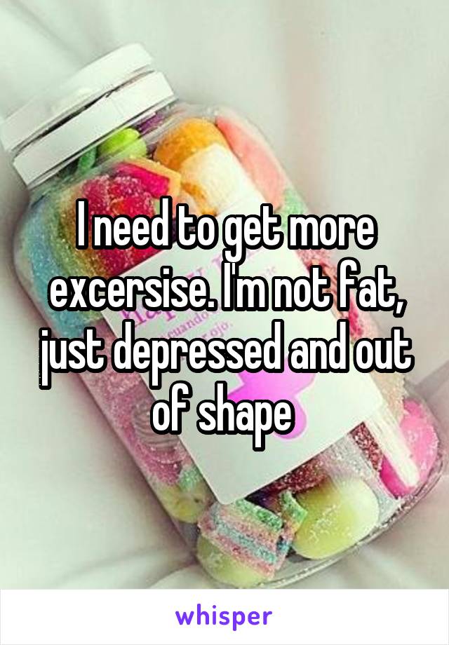 I need to get more excersise. I'm not fat, just depressed and out of shape 