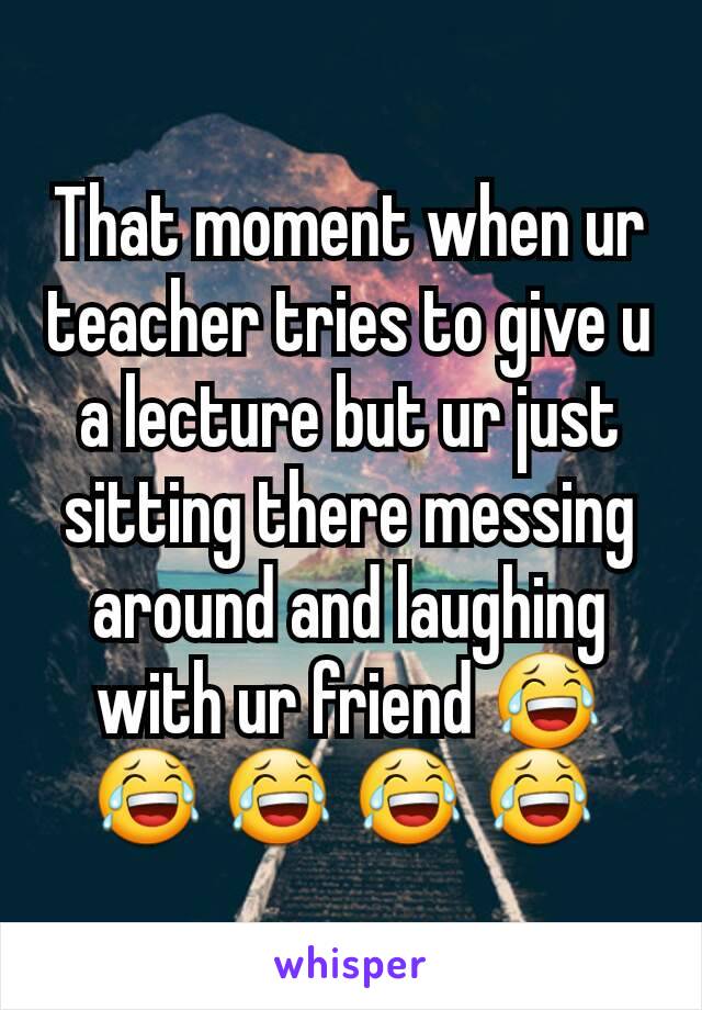 That moment when ur teacher tries to give u a lecture but ur just sitting there messing around and laughing with ur friend 😂 😂 😂 😂 😂 