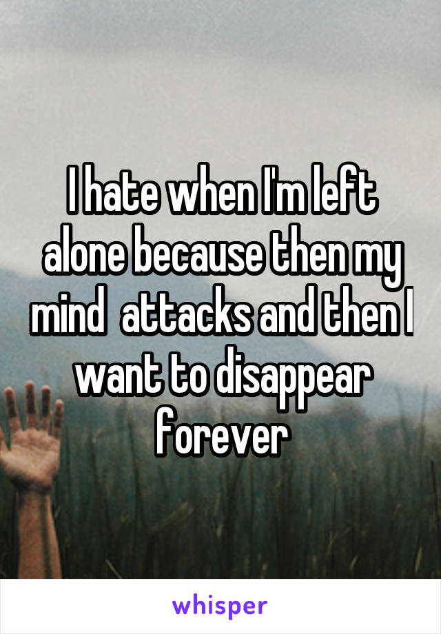 I hate when I'm left alone because then my mind  attacks and then I want to disappear forever