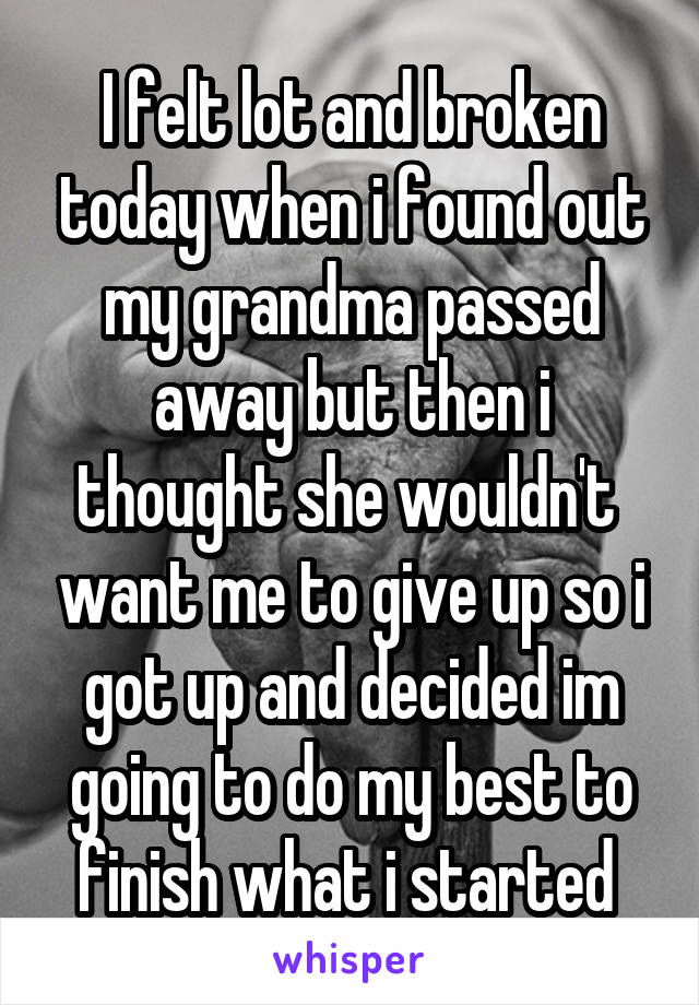 I felt lot and broken today when i found out my grandma passed away but then i thought she wouldn't  want me to give up so i got up and decided im going to do my best to finish what i started 