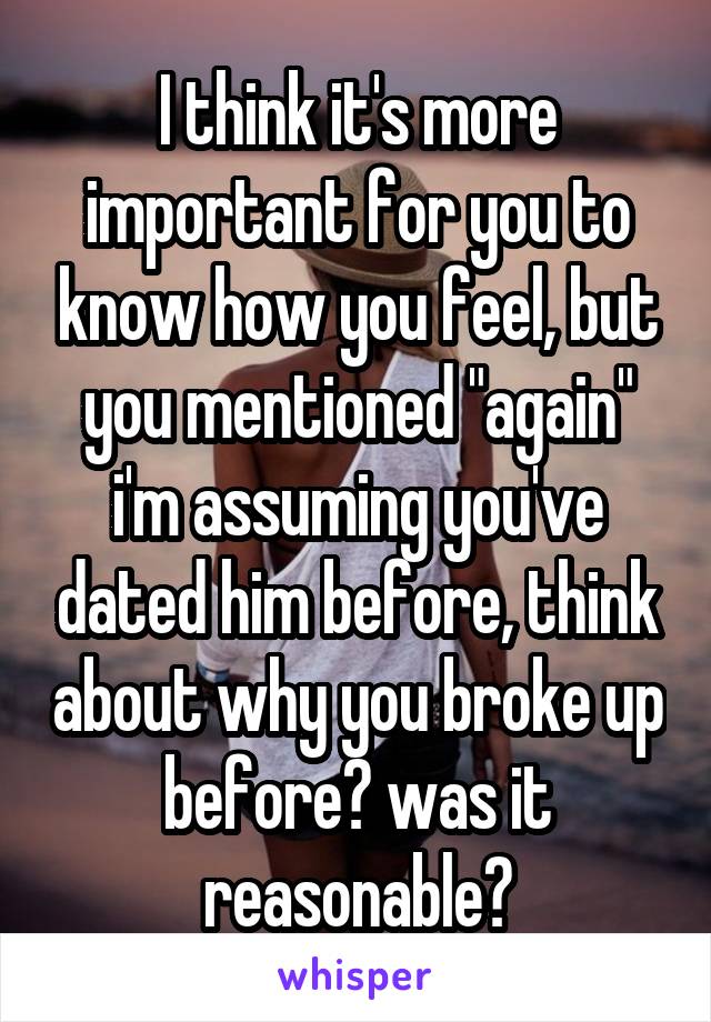 I think it's more important for you to know how you feel, but you mentioned "again" i'm assuming you've dated him before, think about why you broke up before? was it reasonable?