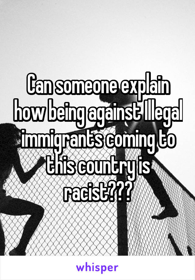 Can someone explain how being against Illegal immigrants coming to this country is racist???